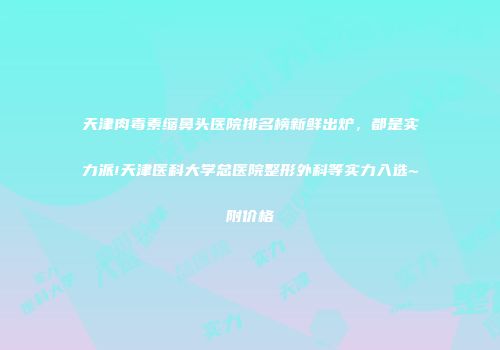 天津肉毒素缩鼻头医院排名榜新鲜出炉，都是实力派!天津医科大学总医院整形外科等实力入选~附价格
