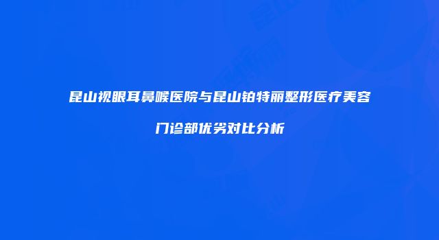 昆山视眼耳鼻喉医院与昆山铂特丽整形医疗美容门诊部优劣对比分析