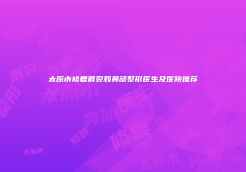 太原市修复唇裂和鼻部整形医生及医院推荐