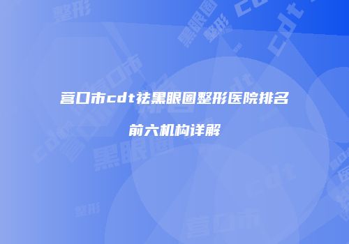 营口市cdt祛黑眼圈整形医院排名前六机构详解