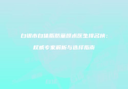 白银市自体脂肪童颜术医生排名榜：权威专家解析与选择指南