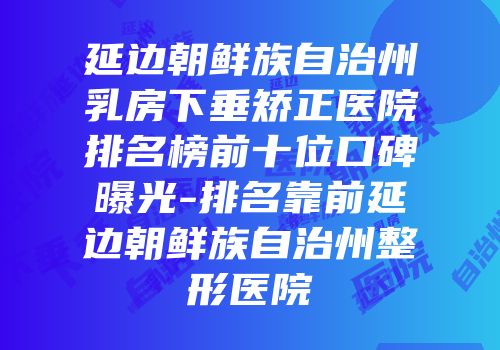 延边朝鲜族自治州乳房下垂矫正医院排名榜前十位口碑曝光-排名靠前延边朝鲜族自治州整形医院