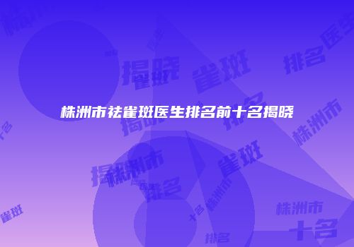 株洲市祛雀斑医生排名前十名揭晓