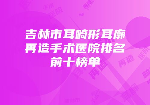 吉林市耳畸形耳廓再造手术医院排名前十榜单