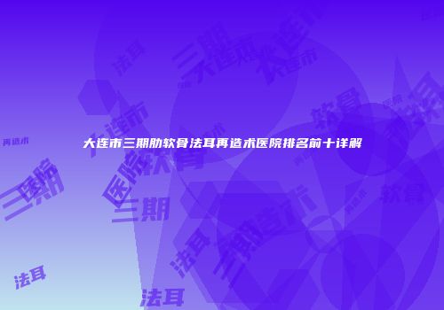 大连市三期肋软骨法耳再造术医院排名前十详解