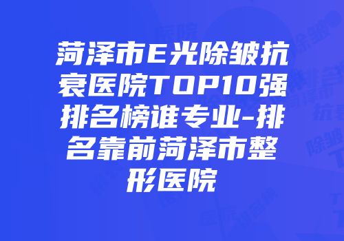 菏泽市E光除皱抗衰医院TOP10强排名榜谁专业-排名靠前菏泽市整形医院