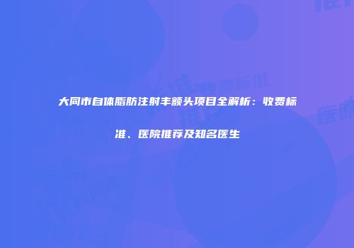 大同市自体脂肪注射丰额头项目全解析：收费标准、医院推荐及知名医生