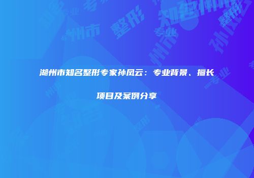 湖州市知名整形专家孙凤云：专业背景、擅长项目及案例分享
