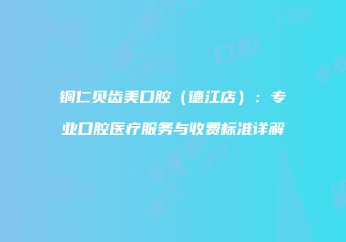 铜仁贝齿美口腔（德江店）：专业口腔医疗服务与收费标准详解