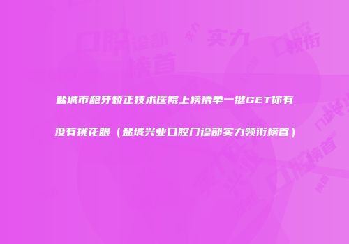 盐城市龅牙矫正技术医院上榜清单一键GET你有没有挑花眼（盐城兴业口腔门诊部实力领衔榜首）