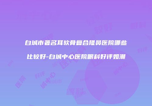 白城市著名耳软骨复合隆鼻医院哪些比较好-白城中心医院眼科好评如潮