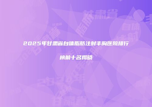 2025年甘肃省自体脂肪注射丰胸医院排行榜前十名揭晓