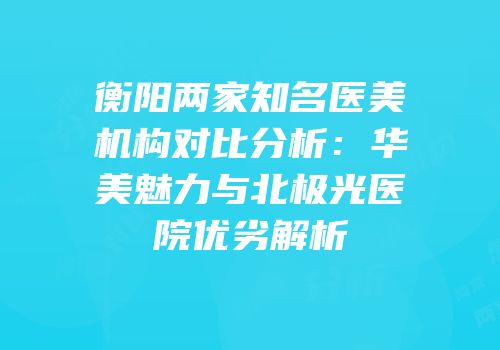 衡阳两家知名医美机构对比分析：华美魅力与北极光医院优劣解析