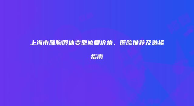 上海市隆胸假体变型修复价格、医院推荐及选择指南