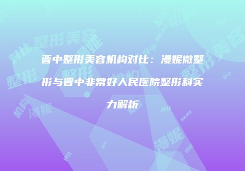 晋中整形美容机构对比：漫妮微整形与晋中非常好人民医院整形科实力解析