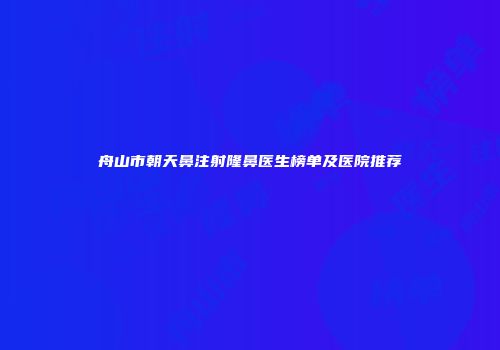 舟山市朝天鼻注射隆鼻医生榜单及医院推荐