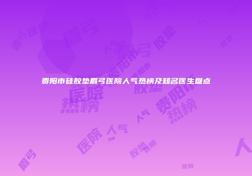 贵阳市硅胶垫眉弓医院人气热榜及知名医生盘点