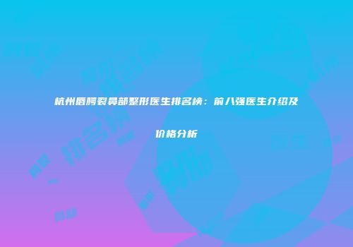 杭州唇腭裂鼻部整形医生排名榜：前八强医生介绍及价格分析