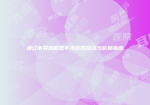 通辽市耳廓畸型手术医院排名与价格指南