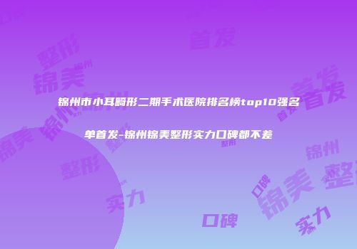 锦州市小耳畸形二期手术医院排名榜top10强名单首发-锦州锦美整形实力口碑都不差