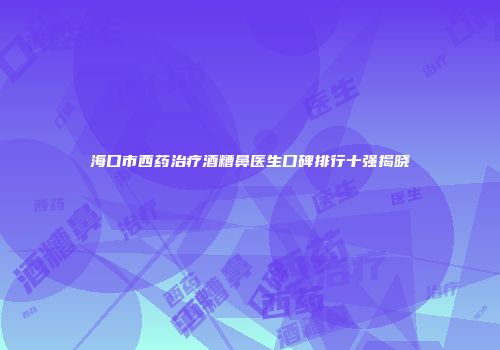 海口市西药治疗酒糟鼻医生口碑排行十强揭晓