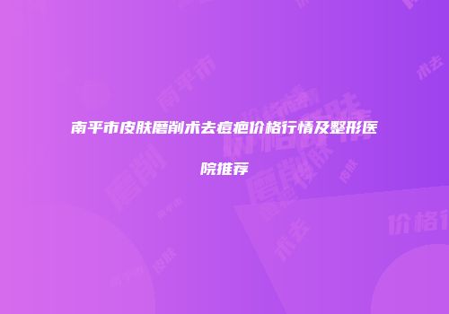 南平市皮肤磨削术去痘疤价格行情及整形医院推荐