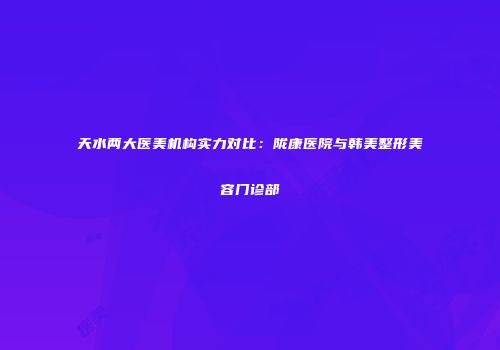 天水两大医美机构实力对比：陇康医院与韩美整形美容门诊部