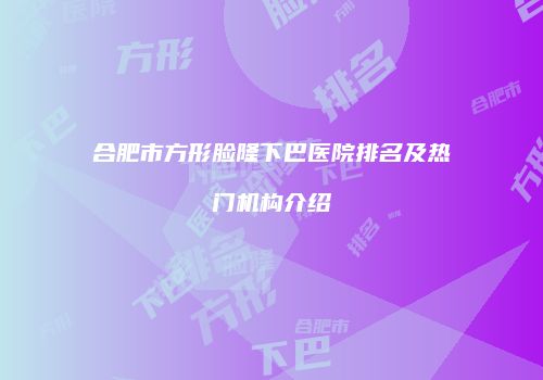 合肥市方形脸隆下巴医院排名及热门机构介绍