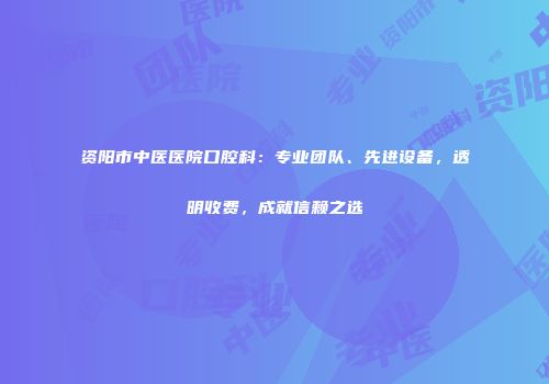 资阳市中医医院口腔科：专业团队、先进设备，透明收费，成就信赖之选