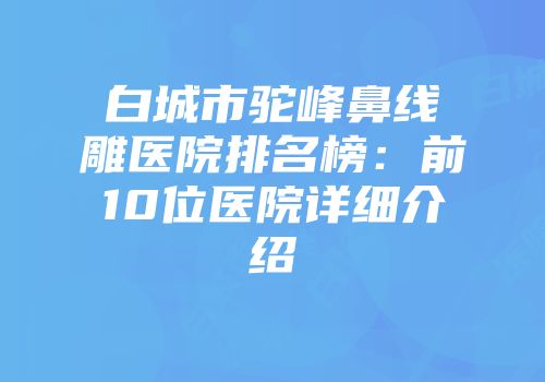 白城市驼峰鼻线雕医院排名榜：前10位医院详细介绍
