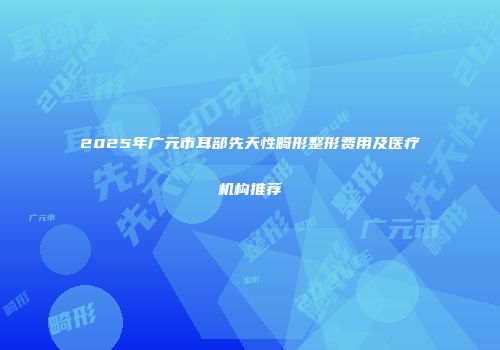 2025年广元市耳部先天性畸形整形费用及医疗机构推荐