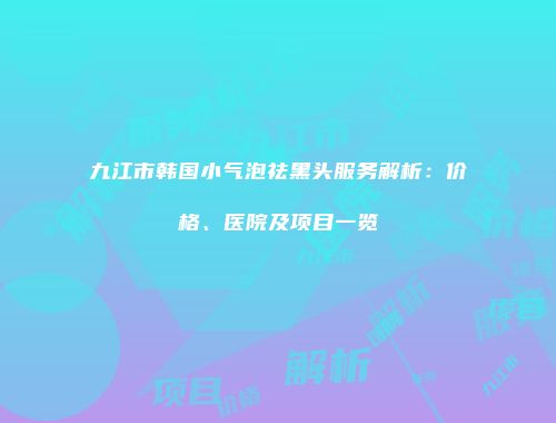 九江市韩国小气泡祛黑头服务解析：价格、医院及项目一览