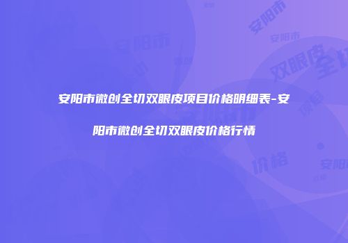 安阳市微创全切双眼皮项目价格明细表-安阳市微创全切双眼皮价格行情