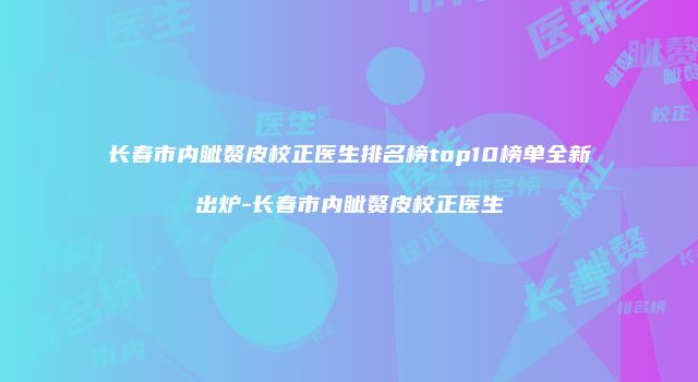 长春市内眦赘皮校正医生排名榜top10榜单全新出炉-长春市内眦赘皮校正医生