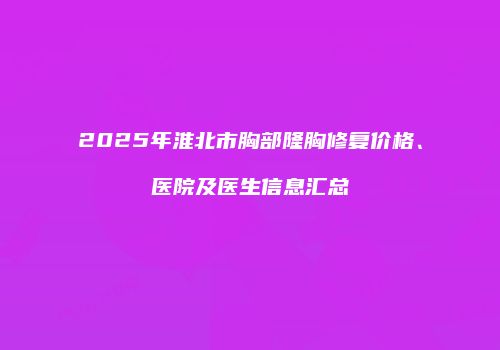 2025年淮北市胸部隆胸修复价格、医院及医生信息汇总