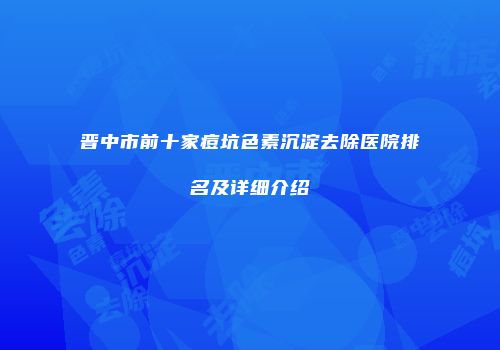 晋中市前十家痘坑色素沉淀去除医院排名及详细介绍