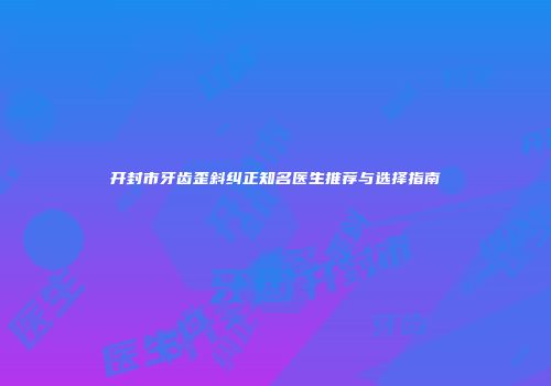 开封市牙齿歪斜纠正知名医生推荐与选择指南
