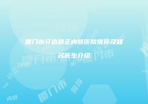 厦门市牙齿矫正内倾医院推荐及知名医生介绍