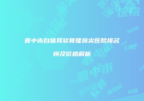 晋中市自体耳软骨隆鼻尖医院排名榜及价格解析
