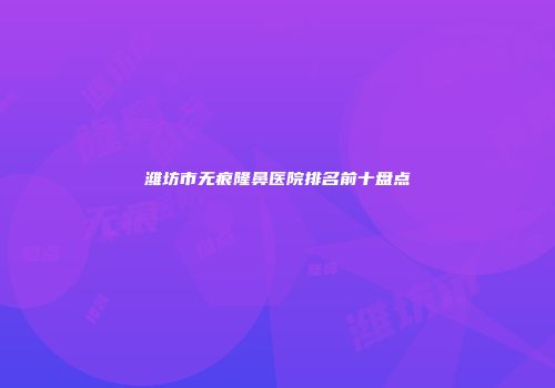 潍坊市无痕隆鼻医院排名前十盘点