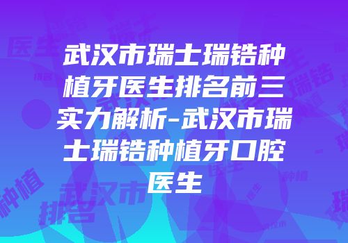 武汉市瑞士瑞锆种植牙医生排名前三实力解析-武汉市瑞士瑞锆种植牙口腔医生