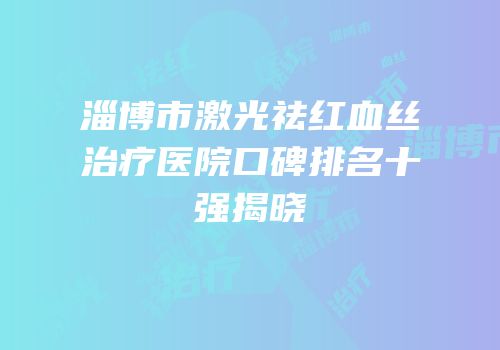 淄博市激光祛红血丝治疗医院口碑排名十强揭晓