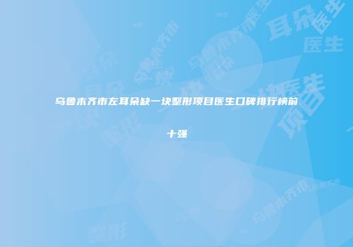乌鲁木齐市左耳朵缺一块整形项目医生口碑排行榜前十强