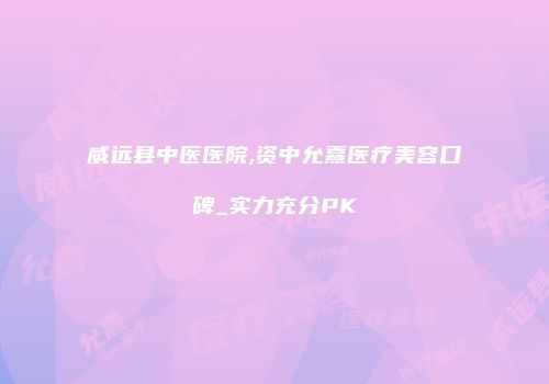 威远县中医医院,资中允熹医疗美容口碑_实力充分PK
