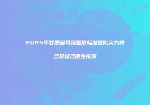 2025年甘肃省耳朵整形标准医院实力排名及知名医生推荐