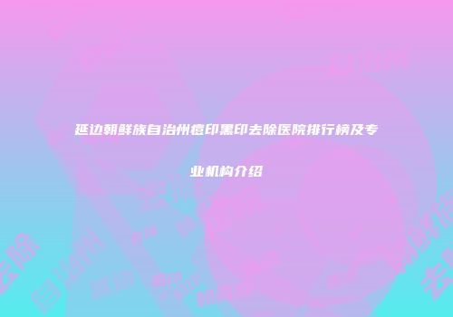 延边朝鲜族自治州痘印黑印去除医院排行榜及专业机构介绍