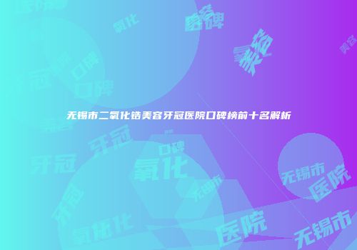 无锡市二氧化锆美容牙冠医院口碑榜前十名解析