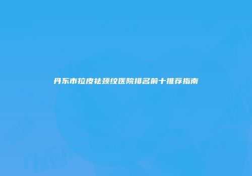 丹东市拉皮祛颈纹医院排名前十推荐指南