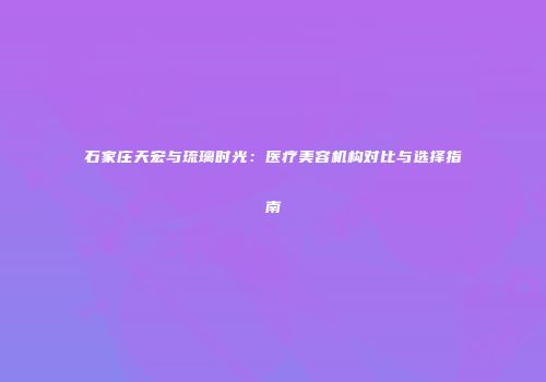 石家庄天宏与琉璃时光：医疗美容机构对比与选择指南