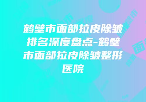 鹤壁市面部拉皮除皱排名深度盘点-鹤壁市面部拉皮除皱整形医院